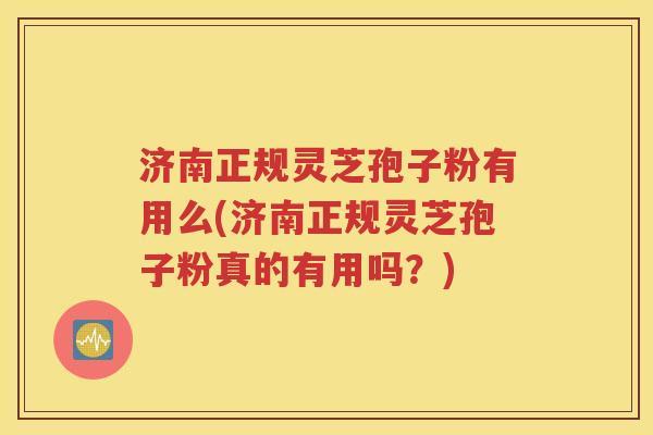 济南正规灵芝孢子粉有用么(济南正规灵芝孢子粉真的有用吗？)