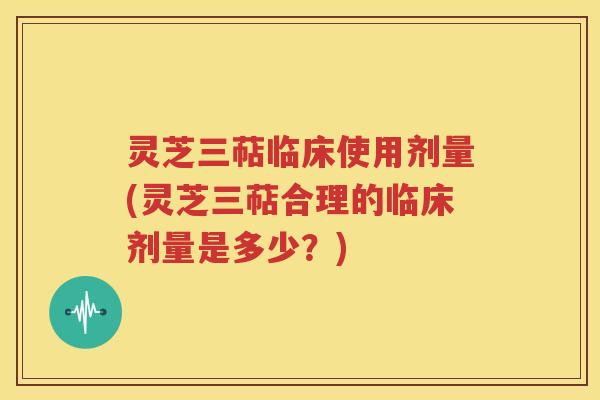 灵芝三萜临床使用剂量(灵芝三萜合理的临床剂量是多少？)