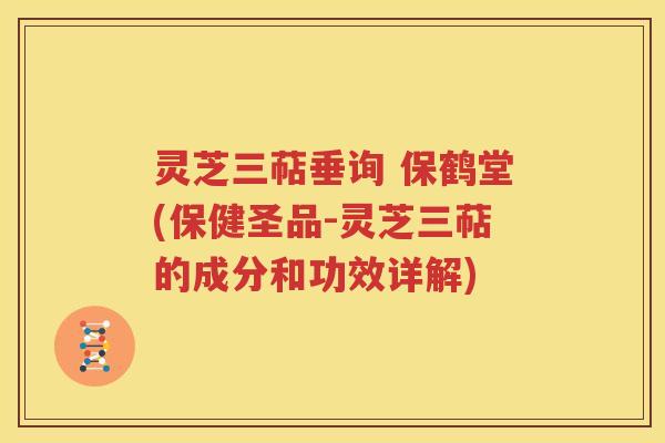灵芝三萜垂询 保鹤堂(保健圣品-灵芝三萜的成分和功效详解)