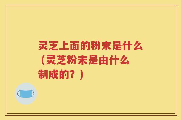 灵芝上面的粉末是什么 (灵芝粉末是由什么制成的？)