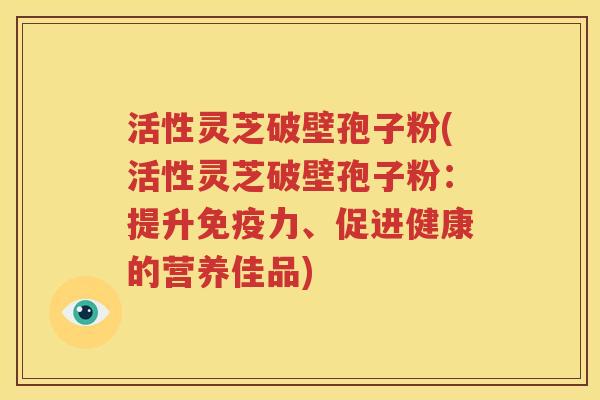 活性灵芝破壁孢子粉(活性灵芝破壁孢子粉：提升免疫力、促进健康的营养佳品)