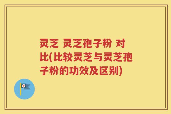 灵芝 灵芝孢子粉 对比(比较灵芝与灵芝孢子粉的功效及区别)