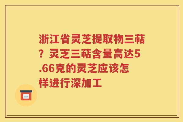 浙江省灵芝提取物三萜？灵芝三萜含量高达5.66克的灵芝应该怎样进行深加工
