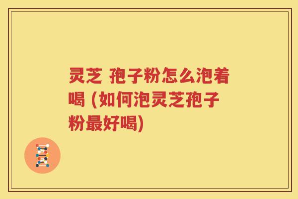 灵芝 孢子粉怎么泡着喝 (如何泡灵芝孢子粉最好喝)