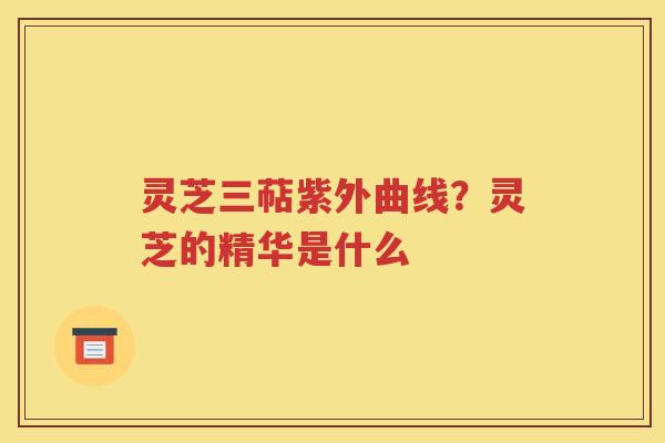 灵芝三萜紫外曲线？灵芝的精华是什么