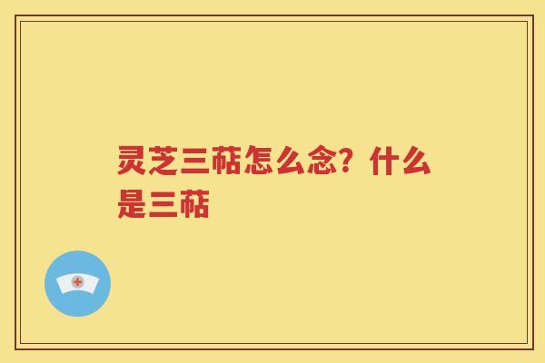 灵芝三萜怎么念？什么是三萜