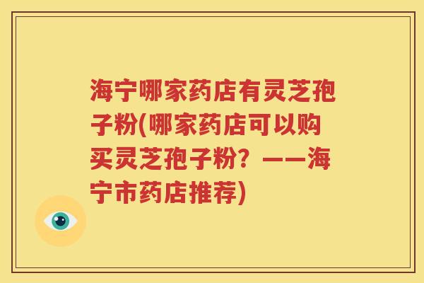 海宁哪家药店有灵芝孢子粉(哪家药店可以购买灵芝孢子粉？——海宁市药店推荐)