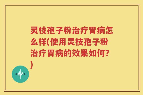 灵枝孢子粉治疗胃病怎么样(使用灵枝孢子粉治疗胃病的效果如何？)
