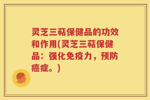 灵芝三萜保健品的功效和作用(灵芝三萜保健品：强化免疫力，预防癌症。)