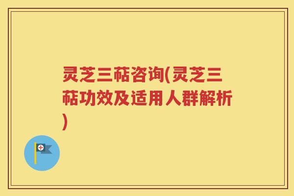 灵芝三萜咨询(灵芝三萜功效及适用人群解析)