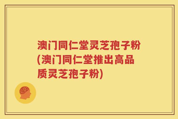 澳门同仁堂灵芝孢子粉(澳门同仁堂推出高品质灵芝孢子粉)