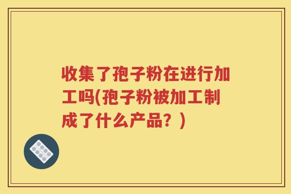 收集了孢子粉在进行加工吗(孢子粉被加工制成了什么产品？)