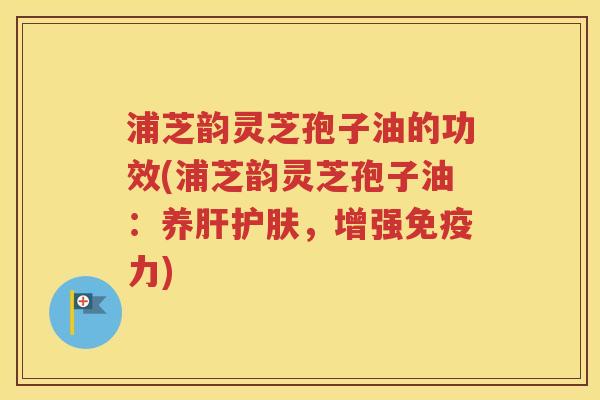浦芝韵灵芝孢子油的功效(浦芝韵灵芝孢子油：养肝护肤，增强免疫力)