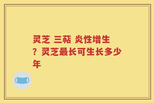 灵芝 三萜 炎性增生？灵芝最长可生长多少年