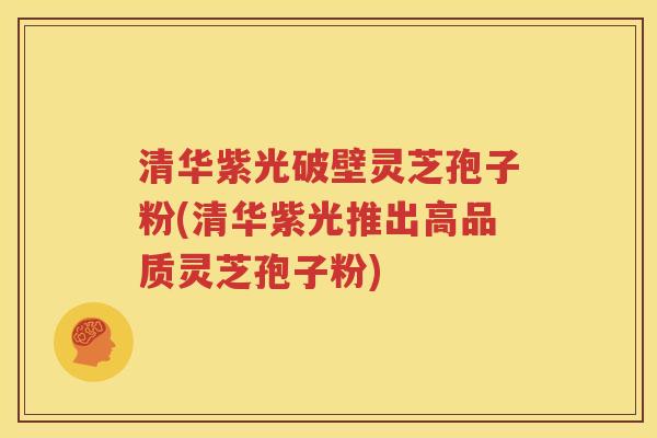 清华紫光破壁灵芝孢子粉(清华紫光推出高品质灵芝孢子粉)