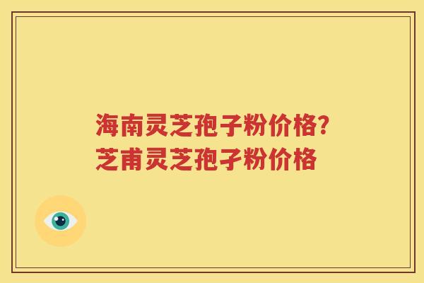 海南灵芝孢子粉价格？芝甫灵芝孢孑粉价格