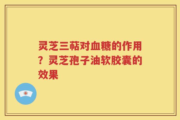 灵芝三萜对血糖的作用？灵芝孢子油软胶囊的效果