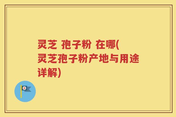 灵芝 孢子粉 在哪(灵芝孢子粉产地与用途详解)