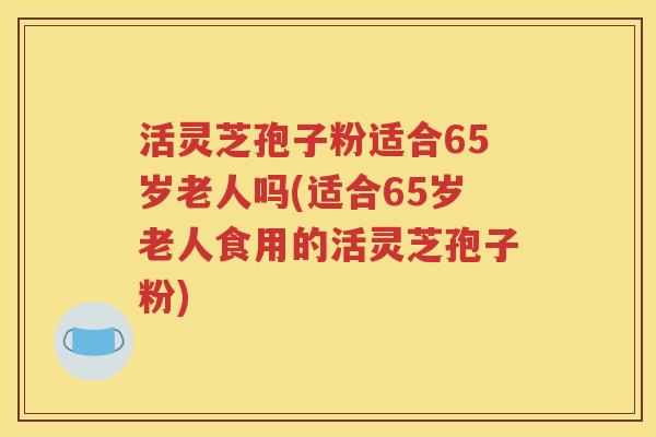 活灵芝孢子粉适合65岁老人吗(适合65岁老人食用的活灵芝孢子粉)