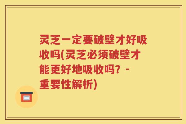 灵芝一定要破壁才好吸收吗(灵芝必须破壁才能更好地吸收吗？- 重要性解析)