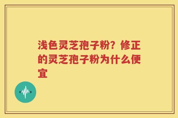 浅色灵芝孢子粉？修正的灵芝孢子粉为什么便宜