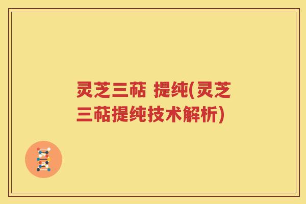 灵芝三萜 提纯(灵芝三萜提纯技术解析)