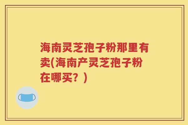 海南灵芝孢子粉那里有卖(海南产灵芝孢子粉在哪买？)
