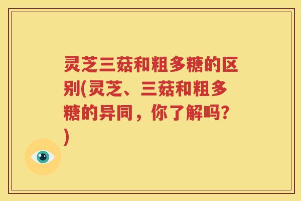 灵芝三菇和粗多糖的区别(灵芝、三菇和粗多糖的异同，你了解吗？)