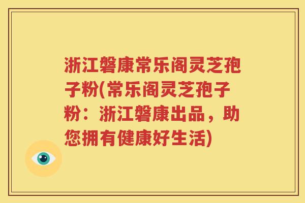浙江磐康常乐阁灵芝孢子粉(常乐阁灵芝孢子粉：浙江磐康出品，助您拥有健康好生活)
