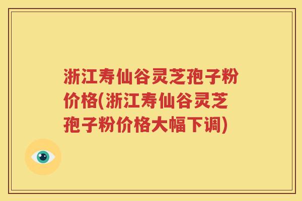 浙江寿仙谷灵芝孢子粉价格(浙江寿仙谷灵芝孢子粉价格大幅下调)