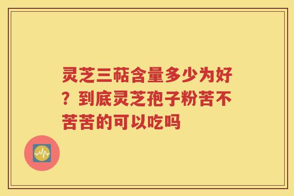 灵芝三萜含量多少为好？到底灵芝孢子粉苦不苦苦的可以吃吗