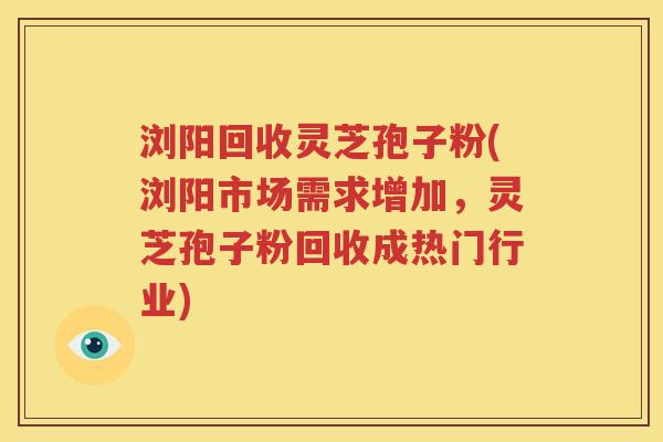 浏阳回收灵芝孢子粉(浏阳市场需求增加，灵芝孢子粉回收成热门行业)
