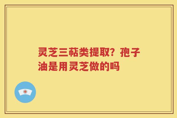 灵芝三萜类提取？孢子油是用灵芝做的吗