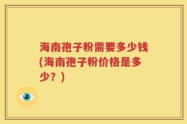 海南孢子粉需要多少钱(海南孢子粉价格是多少？)