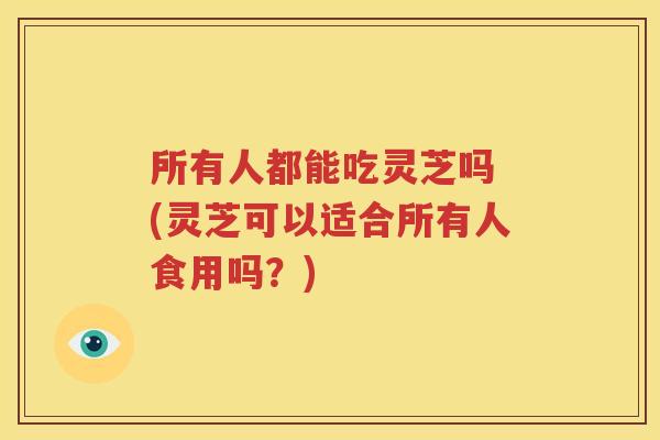 所有人都能吃灵芝吗 (灵芝可以适合所有人食用吗？)
