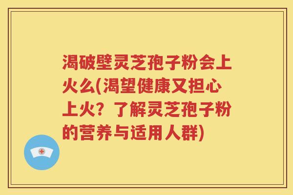 渴破壁灵芝孢子粉会上火么(渴望健康又担心上火？了解灵芝孢子粉的营养与适用人群)