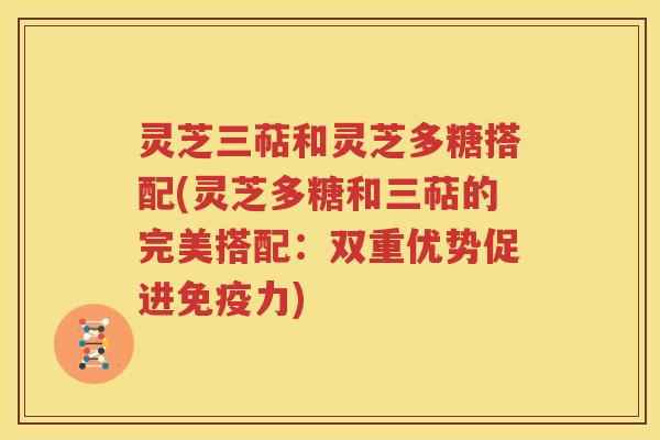 灵芝三萜和灵芝多糖搭配(灵芝多糖和三萜的完美搭配：双重优势促进免疫力)