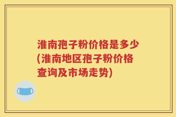 淮南孢子粉价格是多少(淮南地区孢子粉价格查询及市场走势)