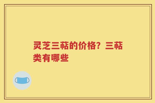 灵芝三萜的价格？三萜类有哪些