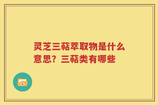 灵芝三萜萃取物是什么意思？三萜类有哪些