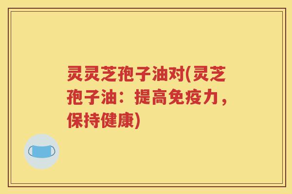 灵灵芝孢子油对(灵芝孢子油：提高免疫力，保持健康)