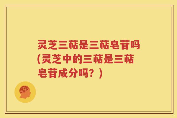 灵芝三萜是三萜皂苷吗(灵芝中的三萜是三萜皂苷成分吗？)