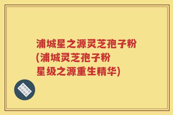 浦城星之源灵芝孢子粉(浦城灵芝孢子粉  星级之源重生精华)