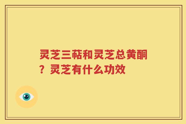 灵芝三萜和灵芝总黄酮？灵芝有什么功效