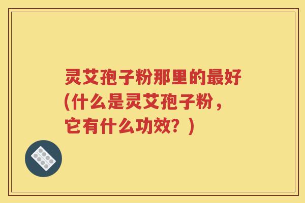 灵艾孢子粉那里的最好(什么是灵艾孢子粉，它有什么功效？)
