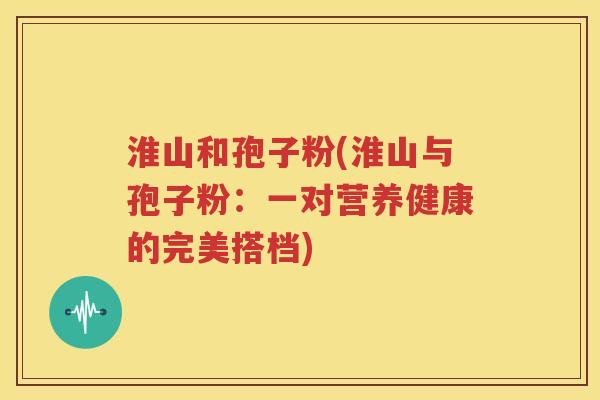 淮山和孢子粉(淮山与孢子粉：一对营养健康的完美搭档)