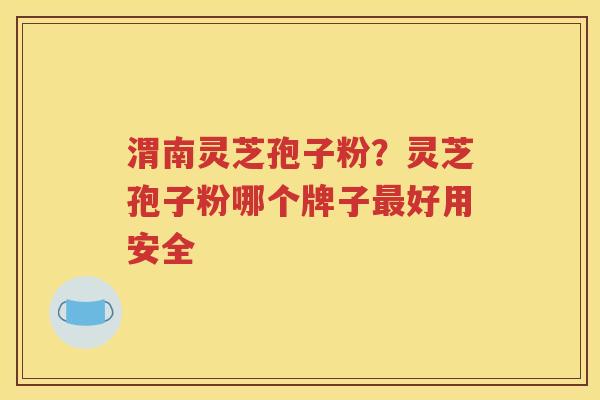 渭南灵芝孢子粉？灵芝孢子粉哪个牌子最好用安全