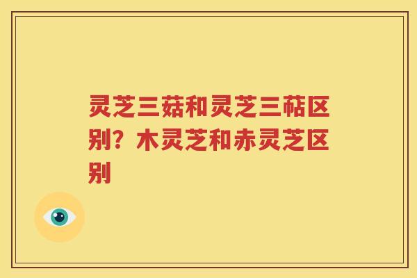 灵芝三菇和灵芝三萜区别？木灵芝和赤灵芝区别