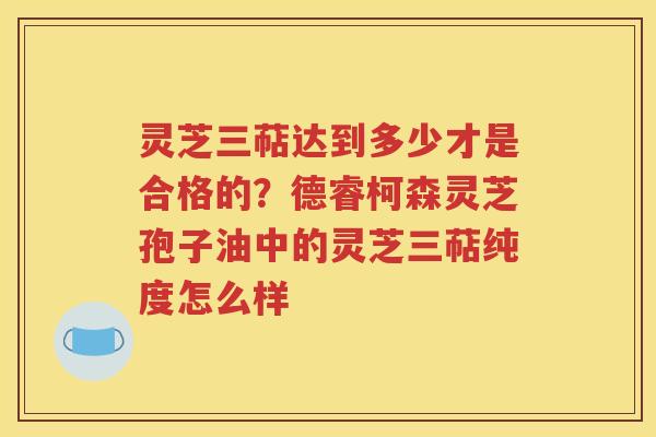 灵芝三萜达到多少才是合格的？德睿柯森灵芝孢子油中的灵芝三萜纯度怎么样