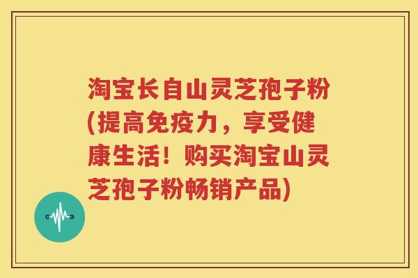 淘宝长自山灵芝孢子粉(提高免疫力，享受健康生活！购买淘宝山灵芝孢子粉畅销产品)